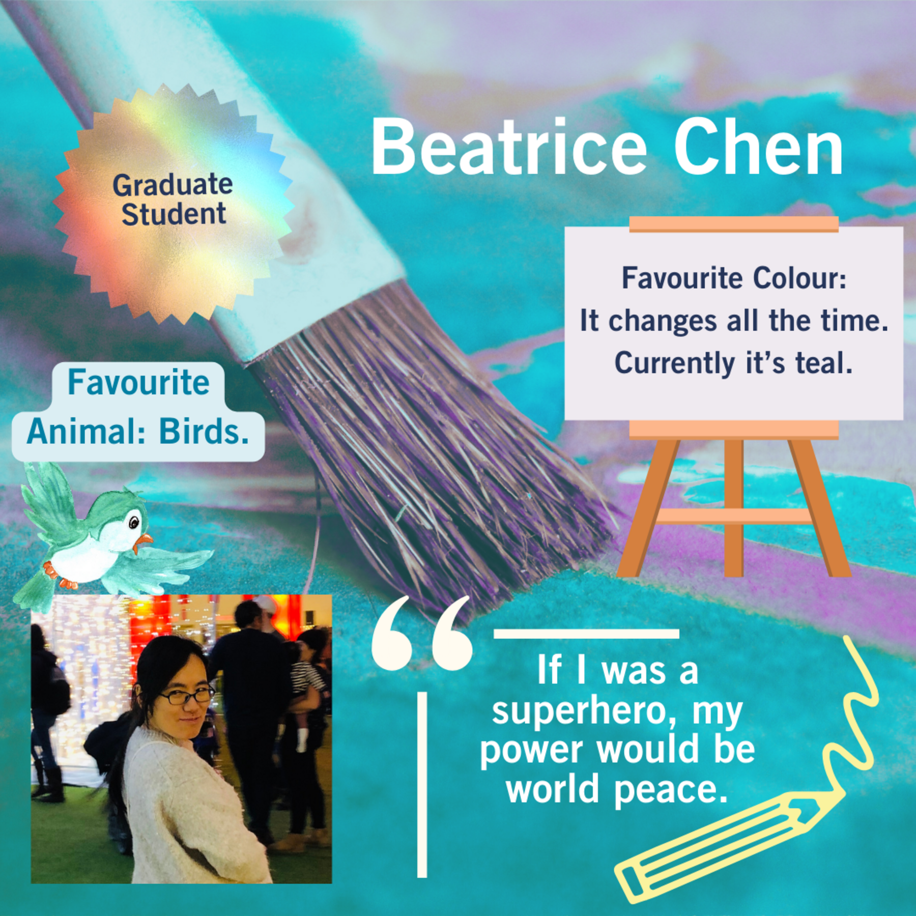 Beatrice Chen; Graduate Student; Favourite Animal: Birds; Favourite Colour: It changes all the time. Currently it’s teal; If I was a superhero, my power would be world peace. Paint brush, pencil, bird and easel in the background.