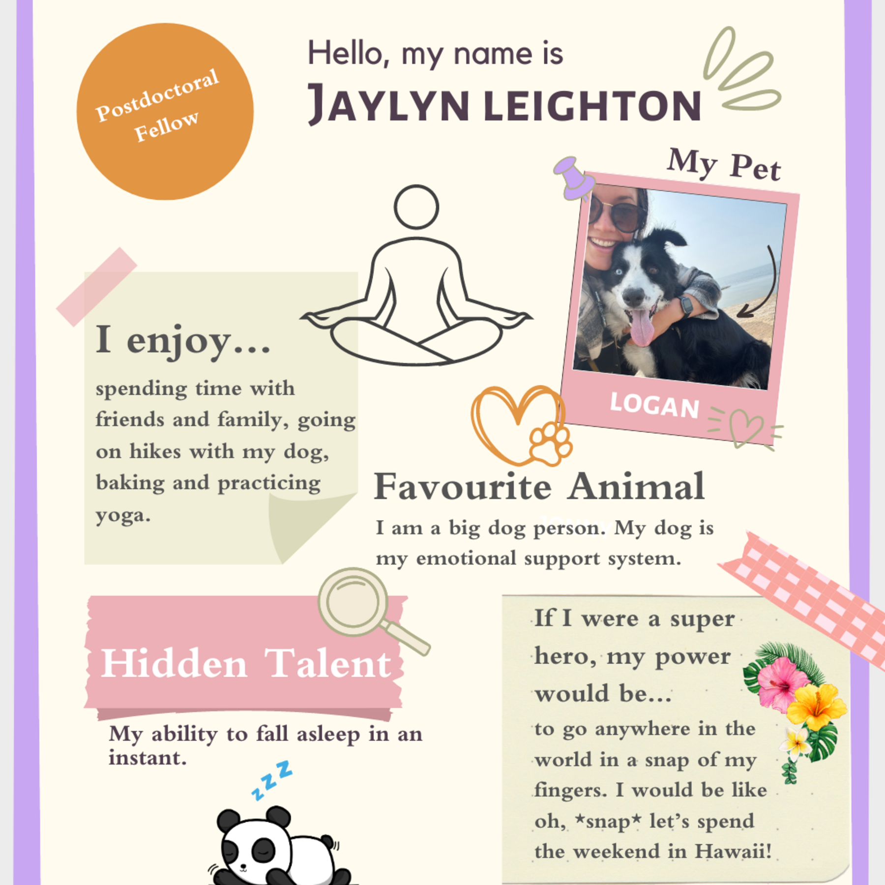 Jaylyn and her dog, a cartoon drawing of a person sitting in lotus position, a heart with a paw print, a sleeping panda, flowers; Hello, my name is Jaylyn Leighton; I enjoy spending time with friends and family, going on hikes with my dog, baking, and practicing yoga; Favourite Animal: I am a big dog person. My dog is my emotional support system; Hidden Talent: My ability to fall asleep in an instant; If I were a superhero, my power would be to go anywhere in the world with a snap of my fingers.