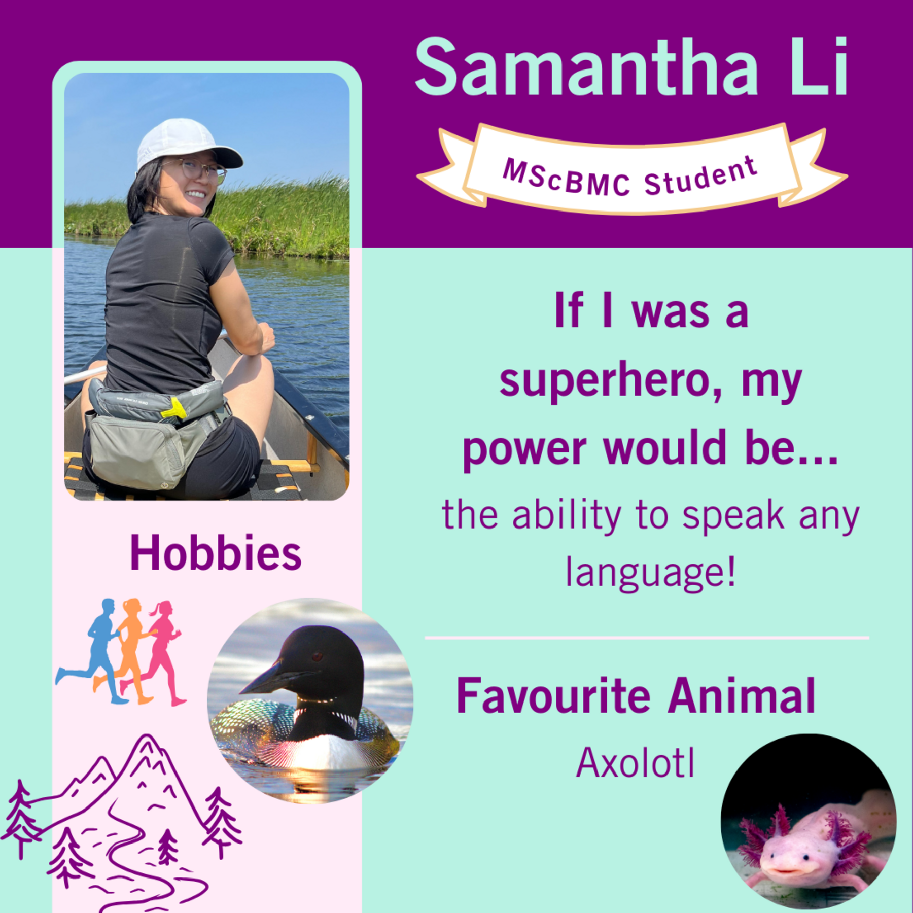 Samantha Li, MScMBC Student; If I was a superhero, my power would be…the ability to speak any language! Favourite Animal Axolotl, Hobbies: cartoon image of runners, mountains and trees; a loon; Samantha in a canoe.